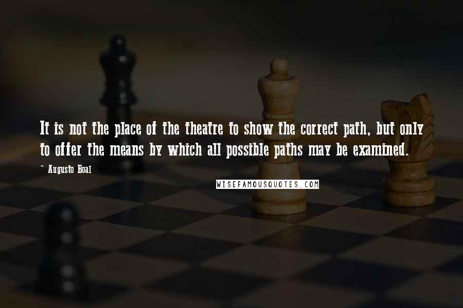 Augusto Boal quotes: It is not the place of the theatre to show the correct path, but only to offer the means by which all possible paths may be examined.