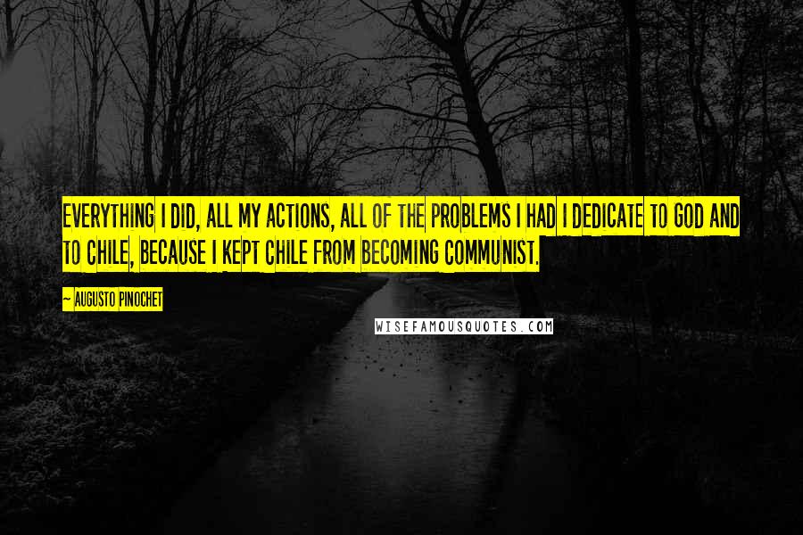 Augusto Pinochet quotes: Everything I did, all my actions, all of the problems I had I dedicate to God and to Chile, because I kept Chile from becoming Communist.