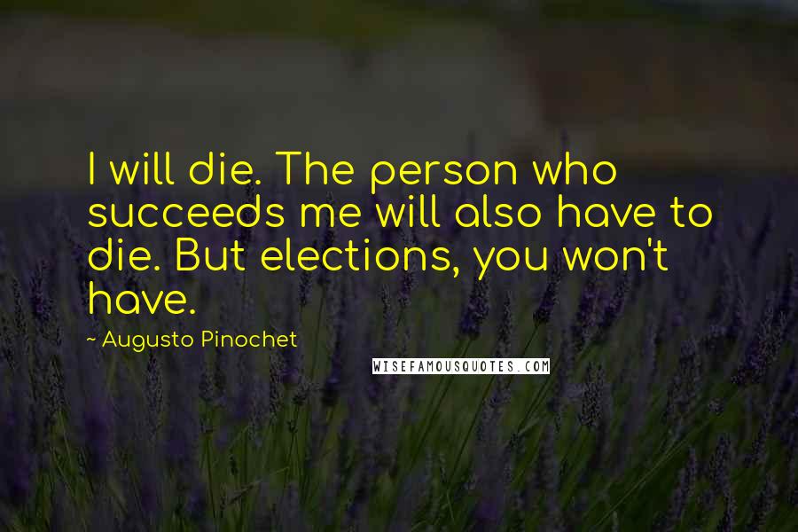 Augusto Pinochet quotes: I will die. The person who succeeds me will also have to die. But elections, you won't have.
