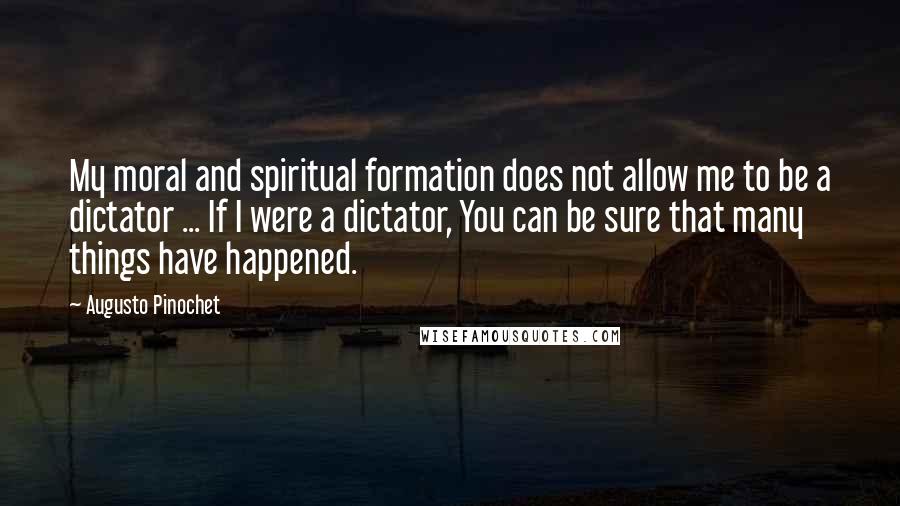 Augusto Pinochet quotes: My moral and spiritual formation does not allow me to be a dictator ... If I were a dictator, You can be sure that many things have happened.