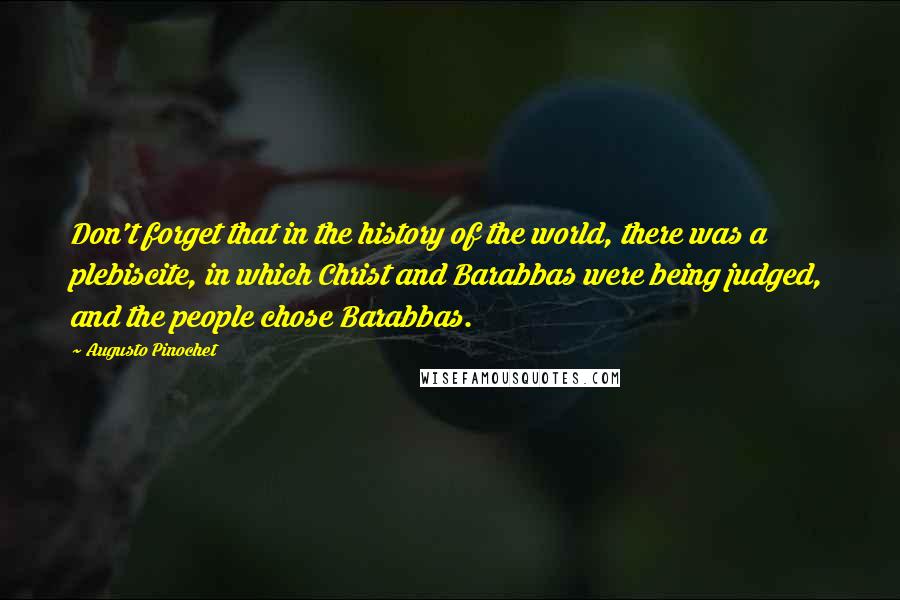 Augusto Pinochet quotes: Don't forget that in the history of the world, there was a plebiscite, in which Christ and Barabbas were being judged, and the people chose Barabbas.