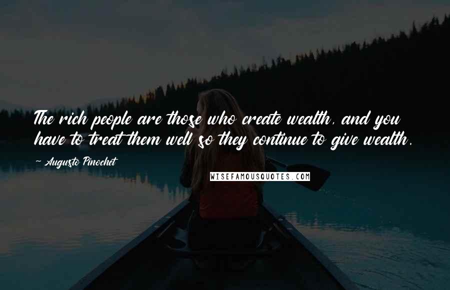 Augusto Pinochet quotes: The rich people are those who create wealth, and you have to treat them well so they continue to give wealth.