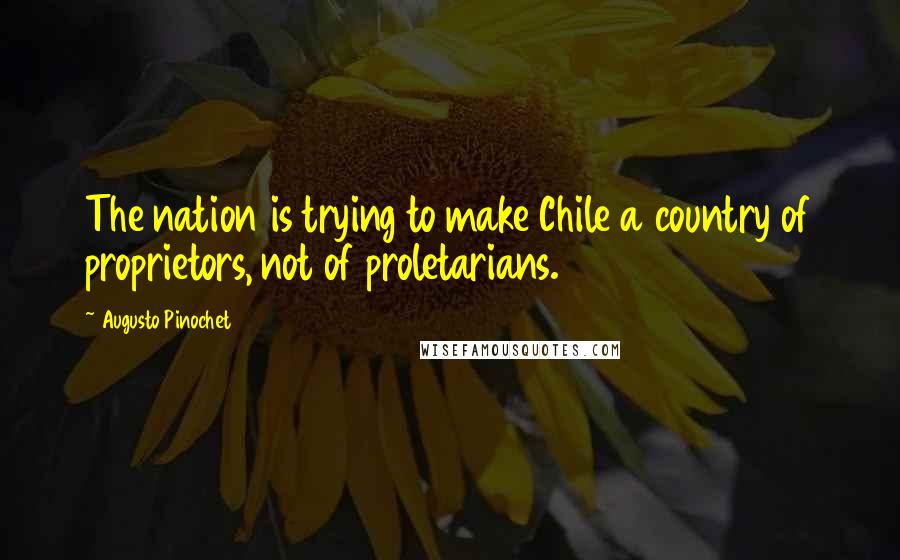 Augusto Pinochet quotes: The nation is trying to make Chile a country of proprietors, not of proletarians.