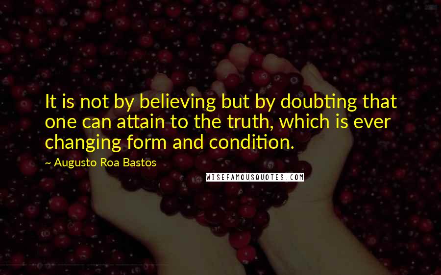 Augusto Roa Bastos quotes: It is not by believing but by doubting that one can attain to the truth, which is ever changing form and condition.