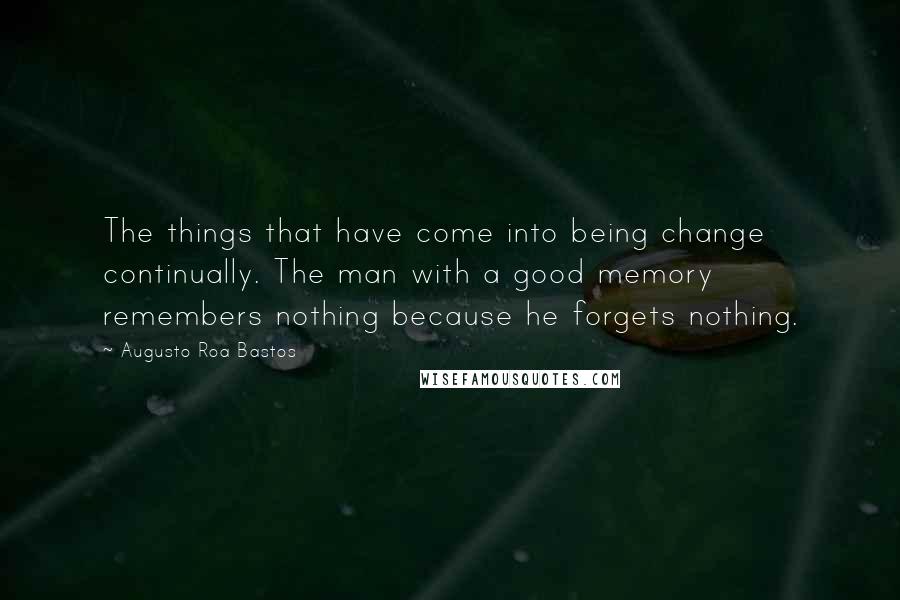 Augusto Roa Bastos quotes: The things that have come into being change continually. The man with a good memory remembers nothing because he forgets nothing.