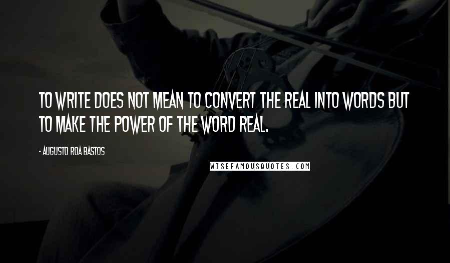 Augusto Roa Bastos quotes: To write does not mean to convert the real into words but to make the power of the word real.