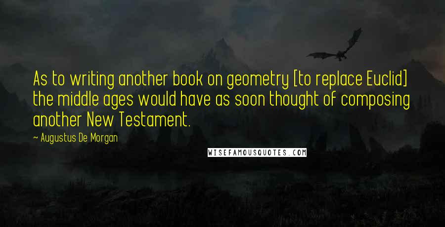 Augustus De Morgan quotes: As to writing another book on geometry [to replace Euclid] the middle ages would have as soon thought of composing another New Testament.