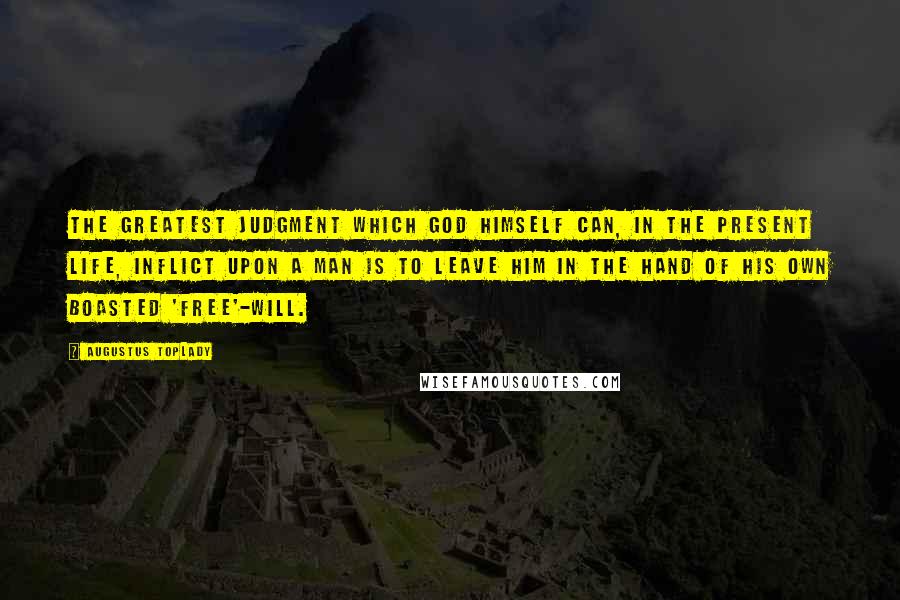 Augustus Toplady quotes: The greatest judgment which God himself can, in the present life, inflict upon a man is to leave him in the hand of his own boasted 'free'-will. Augustus Toplady quotes: The greatest judgment which God himself can, in the present life, inflict upon a man is to leave him in the hand of his own boasted 'free'-will.