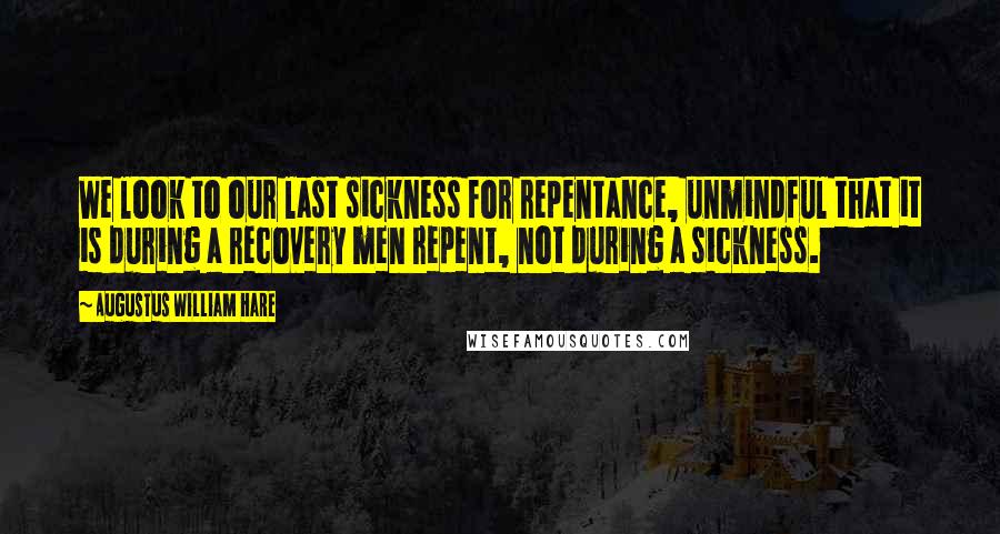 Augustus William Hare quotes: We look to our last sickness for repentance, unmindful that it is during a recovery men repent, not during a sickness. Augustus William Hare quotes: We look to our last sickness for repentance, unmindful that it is during a recovery men repent, not during a sickness.