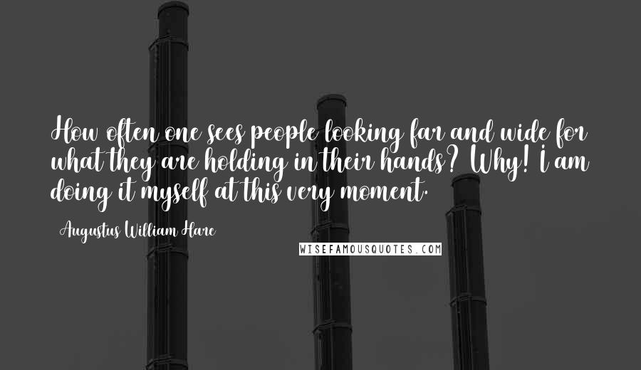 Augustus William Hare quotes: How often one sees people looking far and wide for what they are holding in their hands? Why! I am doing it myself at this very moment. Augustus William Hare quotes: How often one sees people looking far and wide for what they are holding in their hands? Why! I am doing it myself at this very moment.