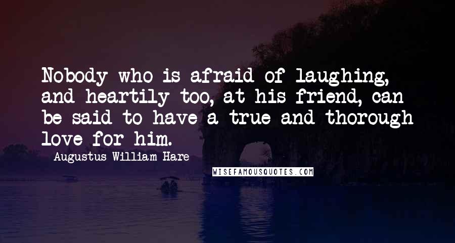 Augustus William Hare quotes: Nobody who is afraid of laughing, and heartily too, at his friend, can be said to have a true and thorough love for him. Augustus William Hare quotes: Nobody who is afraid of laughing, and heartily too, at his friend, can be said to have a true and thorough love for him.