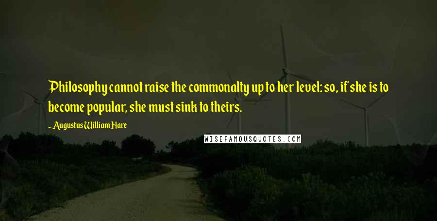 Augustus William Hare quotes: Philosophy cannot raise the commonalty up to her level: so, if she is to become popular, she must sink to theirs. Augustus William Hare quotes: Philosophy cannot raise the commonalty up to her level: so, if she is to become popular, she must sink to theirs.