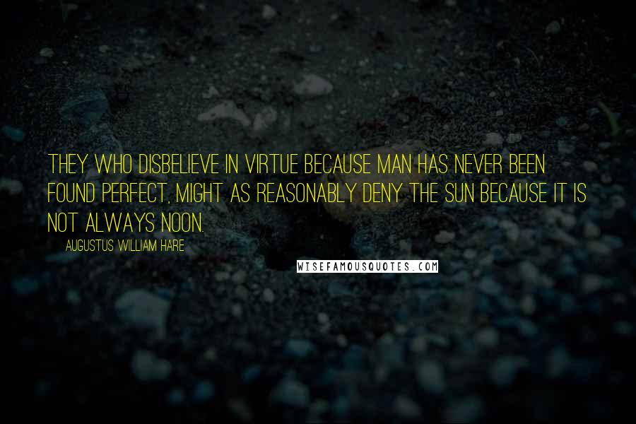 Augustus William Hare quotes: They who disbelieve in virtue because man has never been found perfect, might as reasonably deny the sun because it is not always noon. Augustus William Hare quotes: They who disbelieve in virtue because man has never been found perfect, might as reasonably deny the sun because it is not always noon.