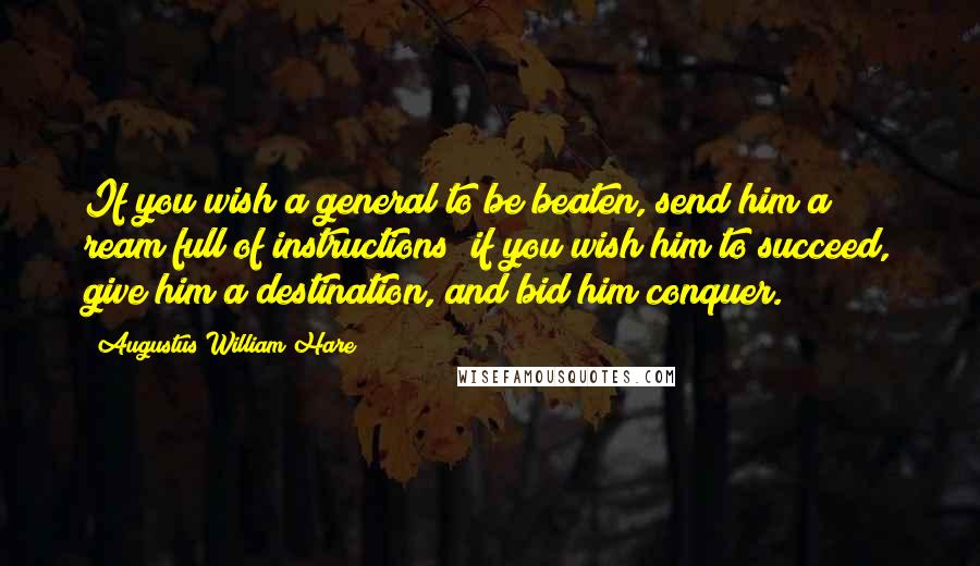 Augustus William Hare quotes: If you wish a general to be beaten, send him a ream full of instructions; if you wish him to succeed, give him a destination, and bid him conquer. Augustus William Hare quotes: If you wish a general to be beaten, send him a ream full of instructions; if you wish him to succeed, give him a destination, and bid him conquer.