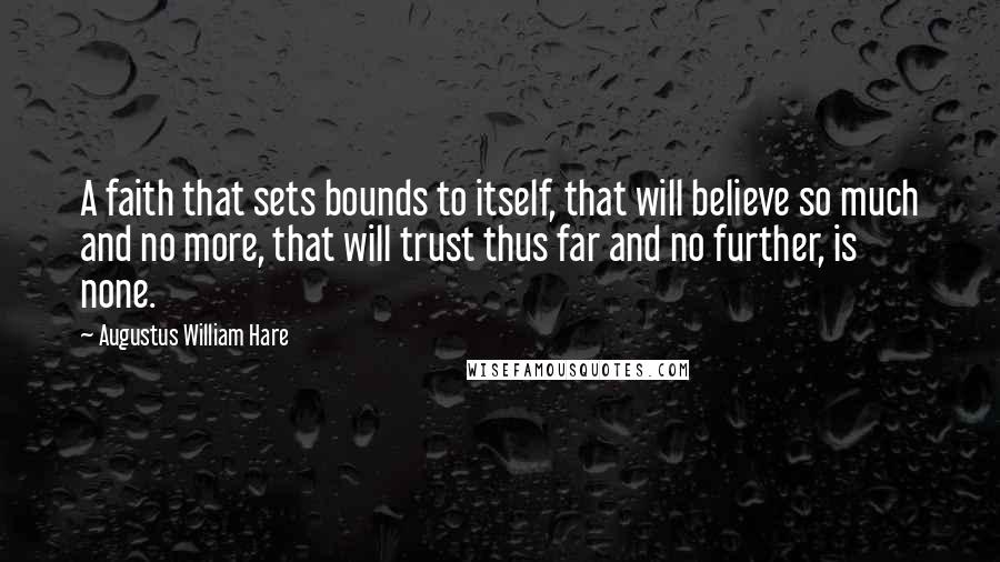 Augustus William Hare quotes: A faith that sets bounds to itself, that will believe so much and no more, that will trust thus far and no further, is none. Augustus William Hare quotes: A faith that sets bounds to itself, that will believe so much and no more, that will trust thus far and no further, is none.
