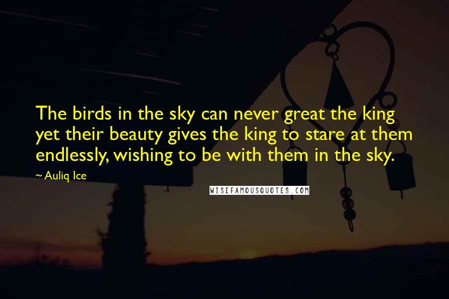 Auliq Ice quotes: The birds in the sky can never great the king yet their beauty gives the king to stare at them endlessly, wishing to be with them in the sky. Auliq Ice quotes: The birds in the sky can never great the king yet their beauty gives the king to stare at them endlessly, wishing to be with them in the sky.