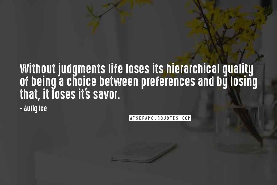 Auliq Ice quotes: Without judgments life loses its hierarchical quality of being a choice between preferences and by losing that, it loses it's savor. Auliq Ice quotes: Without judgments life loses its hierarchical quality of being a choice between preferences and by losing that, it loses it's savor.