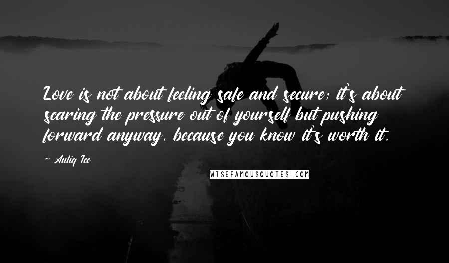 Auliq Ice quotes: Love is not about feeling safe and secure; it's about scaring the pressure out of yourself but pushing forward anyway, because you know it's worth it. Auliq Ice quotes: Love is not about feeling safe and secure; it's about scaring the pressure out of yourself but pushing forward anyway, because you know it's worth it.