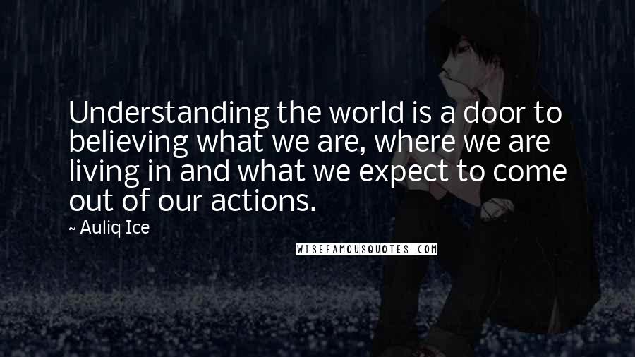 Auliq Ice quotes: Understanding the world is a door to believing what we are, where we are living in and what we expect to come out of our actions. Auliq Ice quotes: Understanding the world is a door to believing what we are, where we are living in and what we expect to come out of our actions.