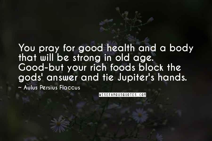 Aulus Persius Flaccus quotes: You pray for good health and a body that will be strong in old age. Good-but your rich foods block the gods' answer and tie Jupiter's hands.