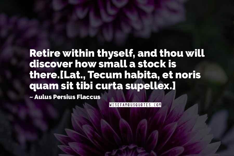 Aulus Persius Flaccus quotes: Retire within thyself, and thou will discover how small a stock is there.[Lat., Tecum habita, et noris quam sit tibi curta supellex.]