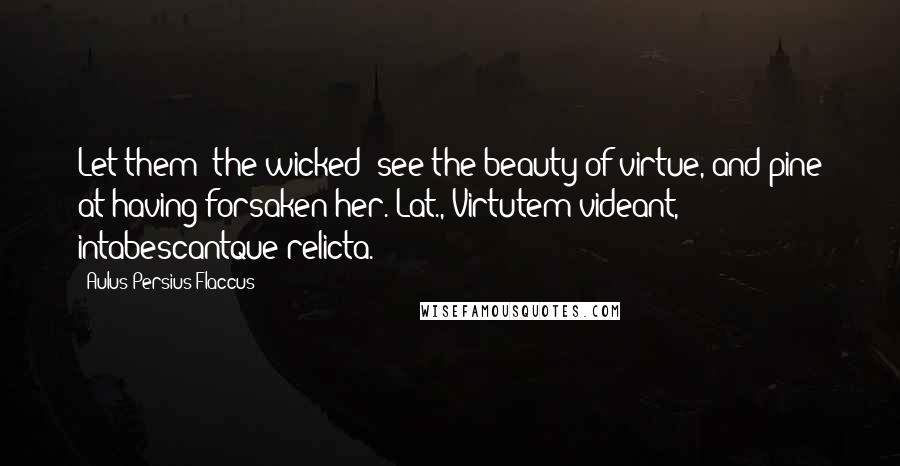 Aulus Persius Flaccus quotes: Let them (the wicked) see the beauty of virtue, and pine at having forsaken her.[Lat., Virtutem videant, intabescantque relicta.]