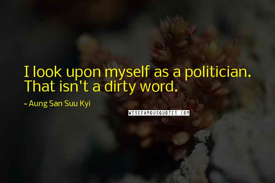 Aung San Suu Kyi quotes: I look upon myself as a politician. That isn't a dirty word.