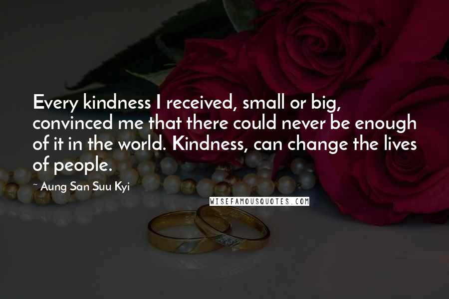 Aung San Suu Kyi quotes: Every kindness I received, small or big, convinced me that there could never be enough of it in the world. Kindness, can change the lives of people.