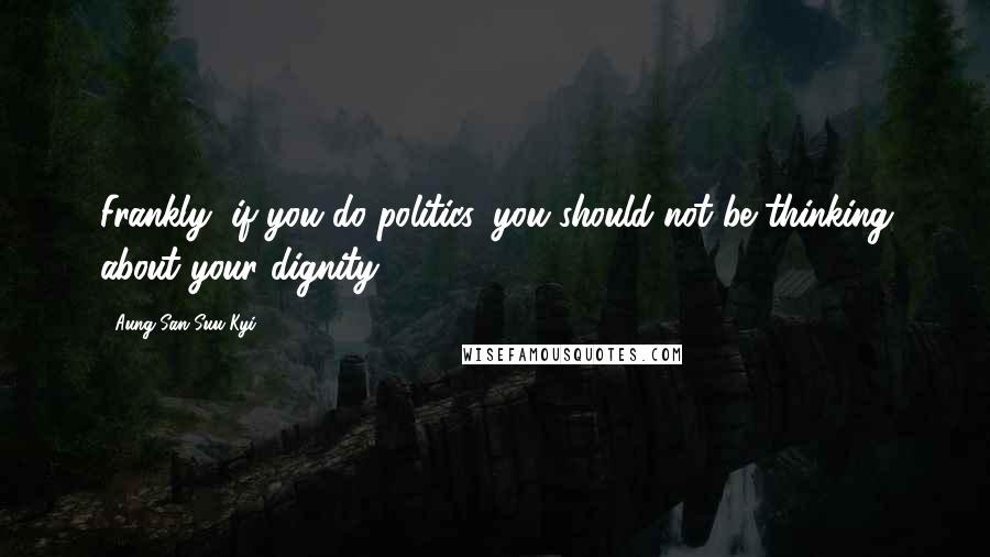 Aung San Suu Kyi quotes: Frankly, if you do politics, you should not be thinking about your dignity.