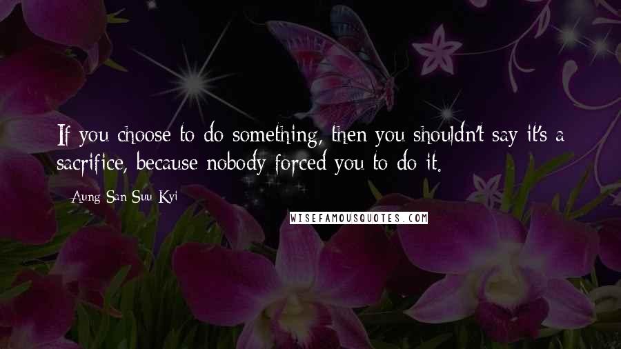 Aung San Suu Kyi quotes: If you choose to do something, then you shouldn't say it's a sacrifice, because nobody forced you to do it.