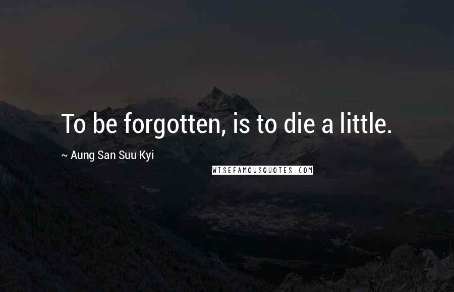Aung San Suu Kyi quotes: To be forgotten, is to die a little.