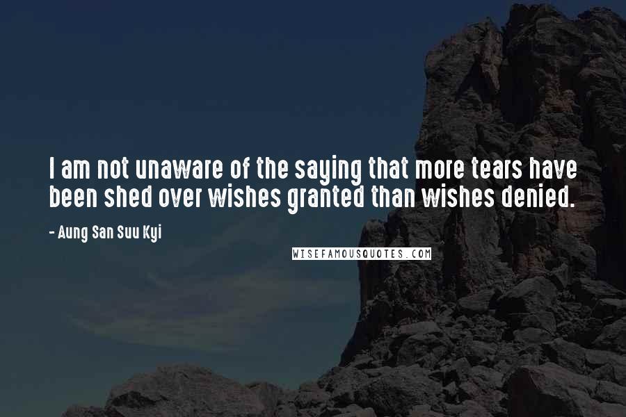Aung San Suu Kyi quotes: I am not unaware of the saying that more tears have been shed over wishes granted than wishes denied.