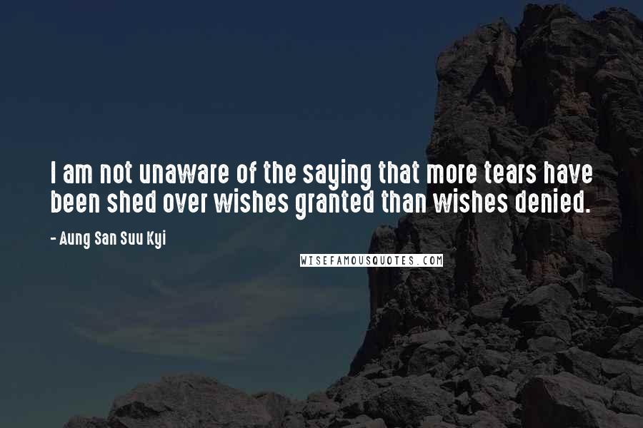 Aung San Suu Kyi quotes: I am not unaware of the saying that more tears have been shed over wishes granted than wishes denied. Aung San Suu Kyi quotes: I am not unaware of the saying that more tears have been shed over wishes granted than wishes denied.