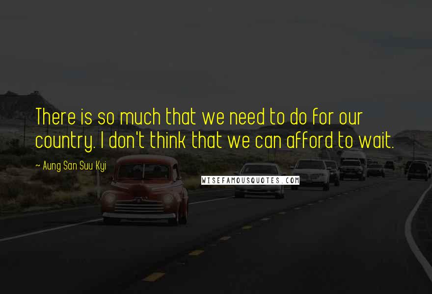 Aung San Suu Kyi quotes: There is so much that we need to do for our country. I don't think that we can afford to wait.