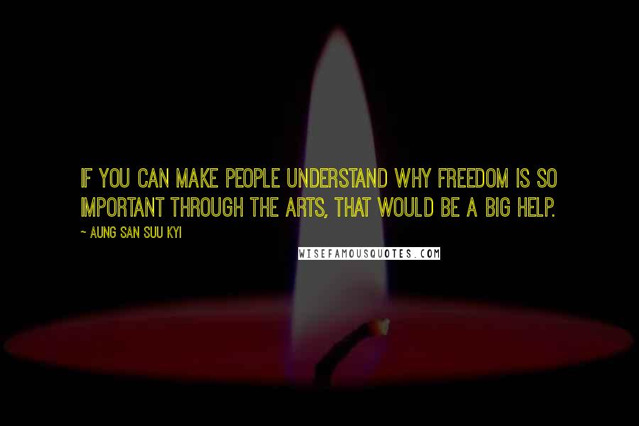 Aung San Suu Kyi quotes: If you can make people understand why freedom is so important through the arts, that would be a big help.