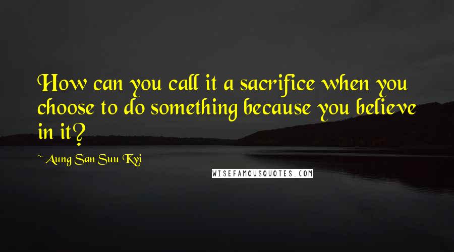 Aung San Suu Kyi quotes: How can you call it a sacrifice when you choose to do something because you believe in it?