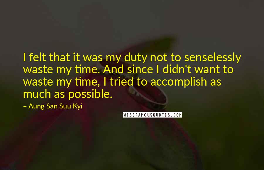 Aung San Suu Kyi quotes: I felt that it was my duty not to senselessly waste my time. And since I didn't want to waste my time, I tried to accomplish as much as possible.