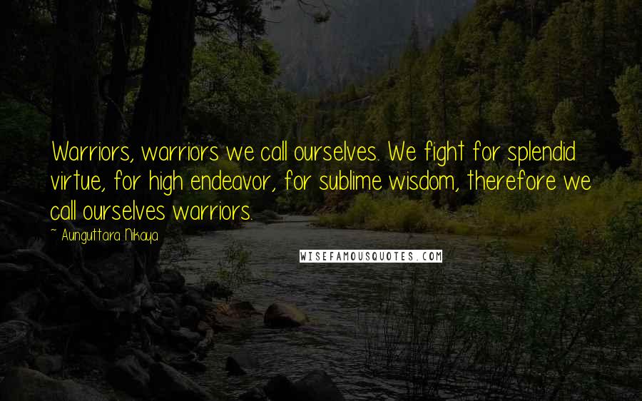 Aunguttara Nikaya quotes: Warriors, warriors we call ourselves. We fight for splendid virtue, for high endeavor, for sublime wisdom, therefore we call ourselves warriors. Aunguttara Nikaya quotes: Warriors, warriors we call ourselves. We fight for splendid virtue, for high endeavor, for sublime wisdom, therefore we call ourselves warriors.