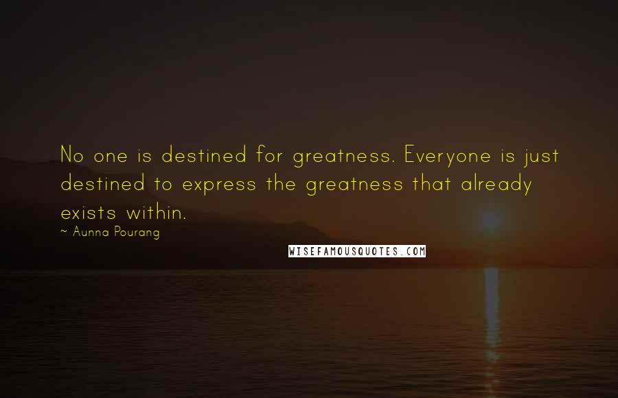 Aunna Pourang quotes: No one is destined for greatness. Everyone is just destined to express the greatness that already exists within. Aunna Pourang quotes: No one is destined for greatness. Everyone is just destined to express the greatness that already exists within.