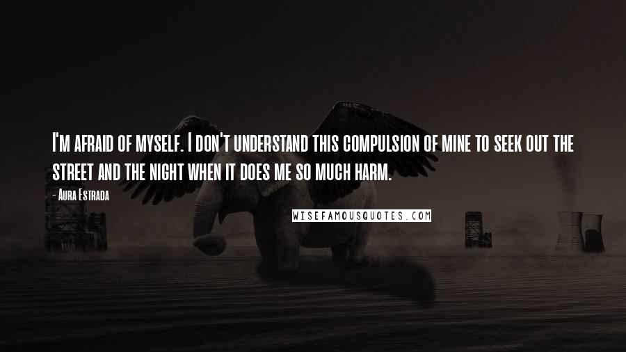 Aura Estrada quotes: I'm afraid of myself. I don't understand this compulsion of mine to seek out the street and the night when it does me so much harm.