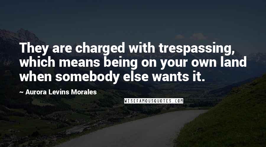 Aurora Levins Morales quotes: They are charged with trespassing, which means being on your own land when somebody else wants it.