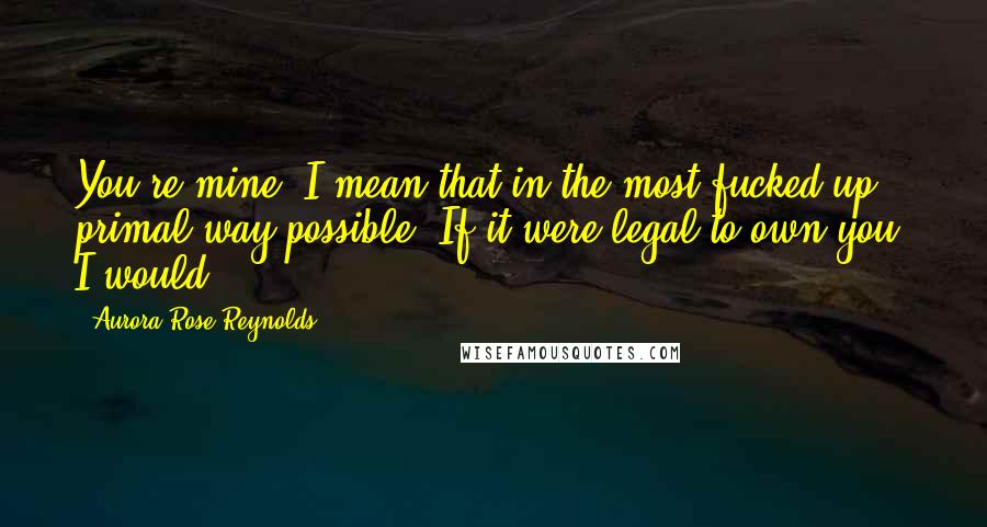 Aurora Rose Reynolds quotes: You're mine. I mean that in the most fucked-up, primal way possible. If it were legal to own you, I would.