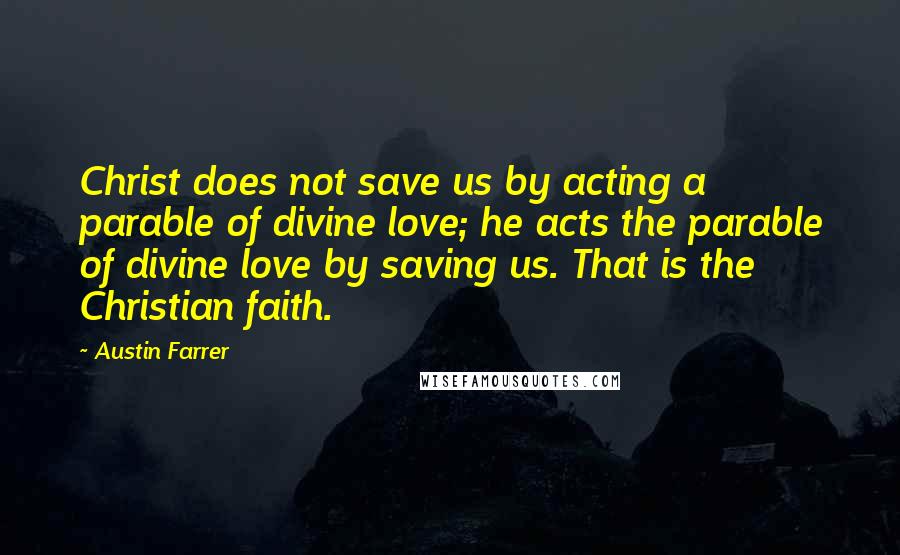 Austin Farrer quotes: Christ does not save us by acting a parable of divine love; he acts the parable of divine love by saving us. That is the Christian faith. Austin Farrer quotes: Christ does not save us by acting a parable of divine love; he acts the parable of divine love by saving us. That is the Christian faith.