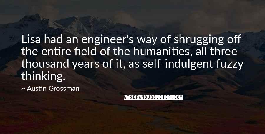 Austin Grossman quotes: Lisa had an engineer's way of shrugging off the entire field of the humanities, all three thousand years of it, as self-indulgent fuzzy thinking. Austin Grossman quotes: Lisa had an engineer's way of shrugging off the entire field of the humanities, all three thousand years of it, as self-indulgent fuzzy thinking.