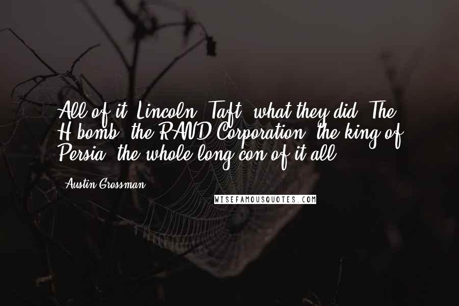 Austin Grossman quotes: All of it. Lincoln, Taft, what they did. The H-bomb, the RAND Corporation, the king of Persia, the whole long con of it all. Austin Grossman quotes: All of it. Lincoln, Taft, what they did. The H-bomb, the RAND Corporation, the king of Persia, the whole long con of it all.