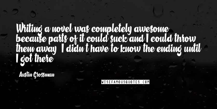 Austin Grossman quotes: Writing a novel was completely awesome because parts of it could suck and I could throw them away. I didn't have to know the ending until I got there.