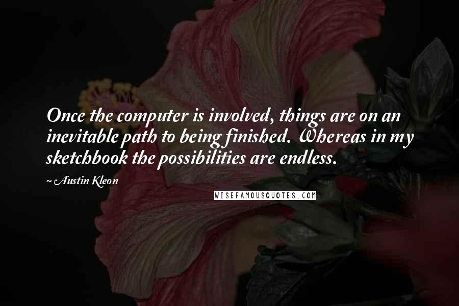 Austin Kleon quotes: Once the computer is involved, things are on an inevitable path to being finished. Whereas in my sketchbook the possibilities are endless.