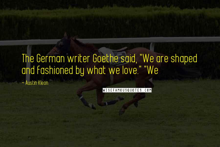 Austin Kleon quotes: The German writer Goethe said, "We are shaped and fashioned by what we love." "We