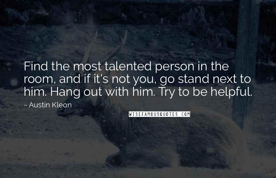 Austin Kleon quotes: Find the most talented person in the room, and if it's not you, go stand next to him. Hang out with him. Try to be helpful.