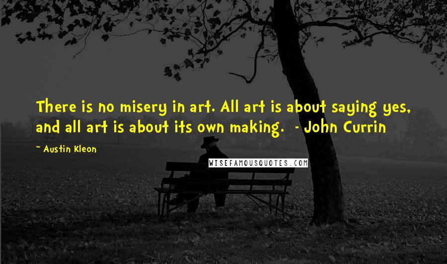 Austin Kleon quotes: There is no misery in art. All art is about saying yes, and all art is about its own making. - John Currin